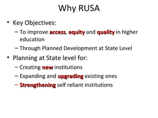 Why RUSA
• Key Objectives:
– To improve accessaccess, equityequity and qualityquality in higher
education
– Through Planned Development at State Level
• Planning at State level for:
– Creating newnew institutions
– Expanding and upgradingupgrading existing ones
– StrengtheningStrengthening self reliant institutions
 