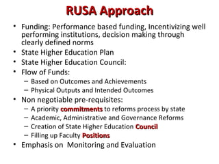 RUSA ApproachRUSA Approach
• Funding: Performance based funding, Incentivizing well
performing institutions, decision making through
clearly defined norms
• State Higher Education Plan
• State Higher Education Council:
• Flow of Funds:
– Based on Outcomes and Achievements
– Physical Outputs and Intended Outcomes
• Non negotiable pre-requisites:
– A priority commitmentscommitments to reforms process by state
– Academic, Administrative and Governance Reforms
– Creation of State Higher Education CouncilCouncil
– Filling up Faculty PositionsPositions
• Emphasis on Monitoring and Evaluation
 