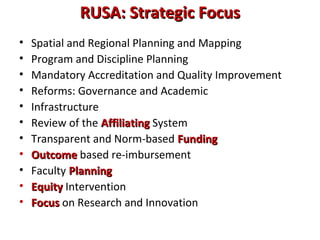 RUSA: Strategic FocusRUSA: Strategic Focus
• Spatial and Regional Planning and Mapping
• Program and Discipline Planning
• Mandatory Accreditation and Quality Improvement
• Reforms: Governance and Academic
• Infrastructure
• Review of the AffiliatingAffiliating System
• Transparent and Norm-based FundingFunding
• OutcomeOutcome based re-imbursement
• Faculty PlanningPlanning
• EquityEquity Intervention
• FocusFocus on Research and Innovation
 