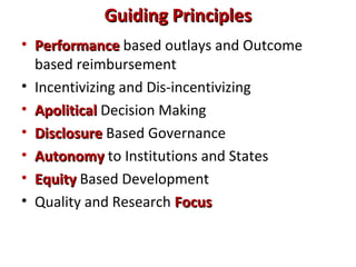 Guiding PrinciplesGuiding Principles
• PerformancePerformance based outlays and Outcome
based reimbursement
• Incentivizing and Dis-incentivizing
• ApoliticalApolitical Decision Making
• DisclosureDisclosure Based Governance
• AutonomyAutonomy to Institutions and States
• EquityEquity Based Development
• Quality and Research FocusFocus
 
