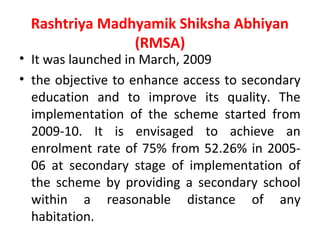Rashtriya Madhyamik Shiksha Abhiyan
(RMSA)
• It was launched in March, 2009
• the objective to enhance access to secondary
education and to improve its quality. The
implementation of the scheme started from
2009-10. It is envisaged to achieve an
enrolment rate of 75% from 52.26% in 2005-
06 at secondary stage of implementation of
the scheme by providing a secondary school
within a reasonable distance of any
habitation.
 