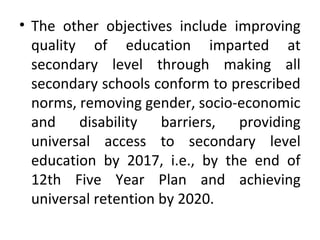 • The other objectives include improving
quality of education imparted at
secondary level through making all
secondary schools conform to prescribed
norms, removing gender, socio-economic
and disability barriers, providing
universal access to secondary level
education by 2017, i.e., by the end of
12th Five Year Plan and achieving
universal retention by 2020.
 