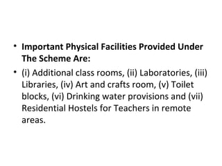 • Important Physical Facilities Provided Under
The Scheme Are:
• (i) Additional class rooms, (ii) Laboratories, (iii)
Libraries, (iv) Art and crafts room, (v) Toilet
blocks, (vi) Drinking water provisions and (vii)
Residential Hostels for Teachers in remote
areas.
 