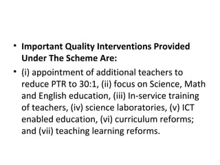 • Important Quality Interventions Provided
Under The Scheme Are:
• (i) appointment of additional teachers to
reduce PTR to 30:1, (ii) focus on Science, Math
and English education, (iii) In-service training
of teachers, (iv) science laboratories, (v) ICT
enabled education, (vi) curriculum reforms;
and (vii) teaching learning reforms.
 