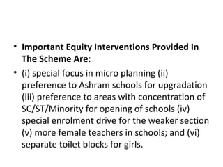 • Important Equity Interventions Provided In
The Scheme Are:
• (i) special focus in micro planning (ii)
preference to Ashram schools for upgradation
(iii) preference to areas with concentration of
SC/ST/Minority for opening of schools (iv)
special enrolment drive for the weaker section
(v) more female teachers in schools; and (vi)
separate toilet blocks for girls.
 