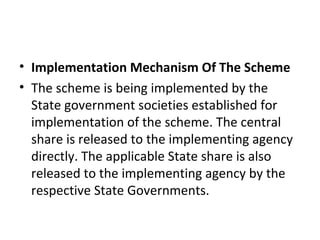 • Implementation Mechanism Of The Scheme
• The scheme is being implemented by the
State government societies established for
implementation of the scheme. The central
share is released to the implementing agency
directly. The applicable State share is also
released to the implementing agency by the
respective State Governments.
 