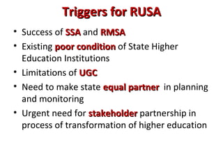 Triggers for RUSATriggers for RUSA
• Success of SSASSA and RMSARMSA
• Existing poor conditionpoor condition of State Higher
Education Institutions
• Limitations of UGCUGC
• Need to make state equal partnerequal partner in planning
and monitoring
• Urgent need for stakeholderstakeholder partnership in
process of transformation of higher education
 