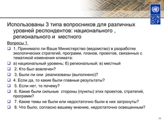 Использованы 3 типа вопросников для различных уровней респондентов: национального , регионального и  местного Вопросы 1  1. Принимало ли Ваше Министерство (ведомство) в разработке экологических стратегий, программ, планов, проектов, связанных с тематикой изменения климата: а) национальный уровень; б) региональный; в) местный  2. Кто был вовлечен?   3. Были ли они  реализованы (выполнено)? 4. Если да, то какие были главные результаты?  5. Если нет, то почему?   6. Какие были сильные  стороны (пункты) этих проектов, стратегий, программ?  7. Какие темы не были или недостаточно были в них затронуты?  8. Что было, согласно вашему мнению, недостаточно освещенным? 