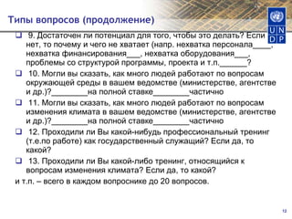 Типы вопросов (продолжение)  9. Достаточен ли потенциал для того, чтобы это делать? Если нет, то почему и чего не хватает (напр. нехватка персонала____, нехватка финансирования___, нехватка оборудования___, проблемы со структурой программы, проекта и т.п.______?  10. Могли вы сказать, как много людей работают по вопросам окружающей среды в вашем ведомстве (министерстве, агентстве и др.)?________на полной ставке________частично  11. Могли вы сказать, как много людей работают по вопросам изменения климата в вашем ведомстве (министерстве, агентстве и др.)?________на полной ставке________частично  12. Проходили ли Вы какой-нибудь профессиональный тренинг (т.е.по работе) как государственный служащий? Если да, то какой?  13. Проходили ли Вы какой-либо тренинг, относящийся к вопросам изменения климата? Если да, то какой? и т.п. – всего в каждом вопроснике до 20 вопросов.   