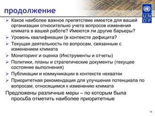 продолжение Какое наиболее важное препятствие имеется для вашей организации относительно учета вопросов изменения климата в вашей работе? Имеются ли другие барьеры? Уровень квалификации (в контексте дефицита? Текущая деятельность по вопросам, связанным с изменением климата Мониторинг и оценка (Инструменты и отчеты) Политики, планы и стратегические документы (текущее состояние выполнения) Публикации и коммуникации в контексте нехватки Приоритетная рекомендация для улучшения потенциала по вопросам, относящимся к изменению климата   Предложены различные меры – по которым была просьба отметить наиболее приоритетные 