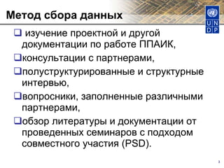 Метод сбора данных  изучение проектной и другой документации по работе ППАИК,  консультации с партнерами,  полуструктурированные и структурные интервью,  вопросники, заполненные различными партнерами,  обзор литературы и документации от проведенных семинаров с подходом совместного участия (PSD).  