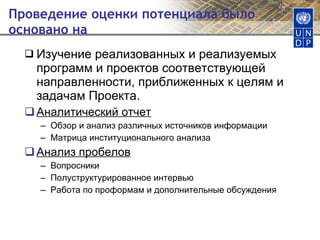 Проведение оценки потенциала было основано на  Изучение реализованных и реализуемых программ и проектов соответствующей направленности, приближенных к целям и задачам Проекта. Аналитический отчет Обзор и анализ различных источников информации Матрица институционального анализа Анализ пробелов Вопросники Полуструктурированное интервью Работа по проформам и дополнительные обсуждения 