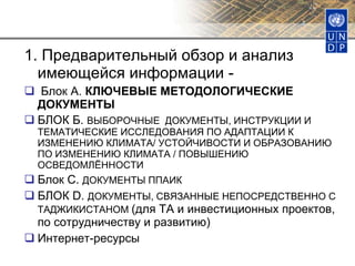 1. Предварительный обзор и анализ имеющейся информации -  Блок А.  КЛЮЧЕВЫЕ МЕТОДОЛОГИЧЕСКИЕ ДОКУМЕНТЫ БЛОК Б.  ВЫБОРОЧНЫЕ  ДОКУМЕНТЫ, ИНСТРУКЦИИ И ТЕМАТИЧЕСКИЕ ИССЛЕДОВАНИЯ ПО АДАПТАЦИИ К ИЗМЕНЕНИЮ КЛИМАТА/ УСТОЙЧИВОСТИ И ОБРАЗОВАНИЮ ПО ИЗМЕНЕНИЮ КЛИМАТА / ПОВЫШЕНИЮ ОСВЕДОМЛЁННОСТИ  Блок С.  ДОКУМЕНТЫ ППАИК БЛОК  D.  ДОКУМЕНТЫ, СВЯЗАННЫЕ НЕПОСРЕДСТВЕННО С ТАДЖИКИСТАНОМ   ( для  ТА и инвестиционных проектов, по сотрудничеству и развитию) Интернет-ресурсы  