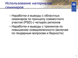 Использование материалов семинаров Наработки и выводы с областных семинаров по принципу совместного участия  (PSD)  с четырех регионов Наработки и выводы с тренингов по повышению осведомленности  ( включая по гендерным вопросам и бедности ) 
