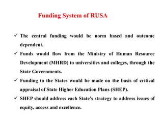  The central funding would be norm based and outcome
dependent.
 Funds would flow from the Ministry of Human Resource
Development (MHRD) to universities and colleges, through the
State Governments.
 Funding to the States would be made on the basis of critical
appraisal of State Higher Education Plans (SHEP).
 SHEP should address each State’s strategy to address issues of
equity, access and excellence.
Funding System of RUSA
 