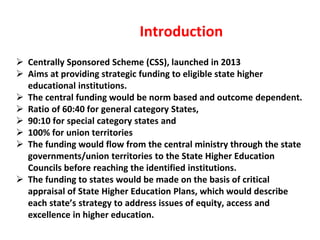 Introduction
 Centrally Sponsored Scheme (CSS), launched in 2013
 Aims at providing strategic funding to eligible state higher
educational institutions.
 The central funding would be norm based and outcome dependent.
 Ratio of 60:40 for general category States,
 90:10 for special category states and
 100% for union territories
 The funding would flow from the central ministry through the state
governments/union territories to the State Higher Education
Councils before reaching the identified institutions.
 The funding to states would be made on the basis of critical
appraisal of State Higher Education Plans, which would describe
each state’s strategy to address issues of equity, access and
excellence in higher education.
 