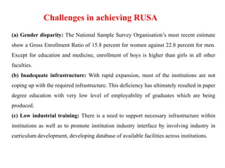 (a) Gender disparity: The National Sample Survey Organisation’s most recent estimate
show a Gross Enrollment Ratio of 15.8 percent for women against 22.8 percent for men.
Except for education and medicine, enrollment of boys is higher than girls in all other
faculties.
(b) Inadequate infrastructure: With rapid expansion, most of the institutions are not
coping up with the required infrastructure. This deficiency has ultimately resulted in paper
degree education with very low level of employability of graduates which are being
produced.
(c) Low industrial training: There is a need to support necessary infrastructure within
institutions as well as to promote institution industry interface by involving industry in
curriculum development, developing database of available facilities across institutions.
Challenges in achieving RUSA
 