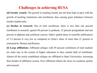(d) Faculty crunch: The growth in teaching faculty has not been kept in pace with the
growth of teaching institutions and enrollment, thus causing great imbalance between
teacher student ratio.
(e) Decline in research: Out of total enrollment, there is less than one percent
enrollment in research, against 86 percent in graduate, 12 percent postgraduate and one
percent in diploma and certificate courses. India’s global share of scientific publications
of 3.5 percent is very low as compared to China’s share of more than 21 percent as
estimated by Thomas and Reuters.
(f) Large affiliations: Affiliated colleges with 89 percent enrollment of total students
are main stay in the system of higher education as they contain bulk of enrollment.
Almost all the newly established colleges are affiliated to State Universities, increasing
their burden of affiliation system. Over affiliation dilutes the focus on academic quality
and research.
Challenges in achieving RUSA
 
