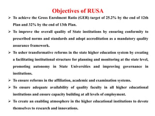  To achieve the Gross Enrolment Ratio (GER) target of 25.2% by the end of 12th
Plan and 32% by the end of 13th Plan.
 To improve the overall quality of State institutions by ensuring conformity to
prescribed norms and standards and adopt accreditation as a mandatory quality
assurance framework.
 To usher transformative reforms in the state higher education system by creating
a facilitating institutional structure for planning and monitoring at the state level,
promoting autonomy in State Universities and improving governance in
institutions.
 To ensure reforms in the affiliation, academic and examination systems.
 To ensure adequate availability of quality faculty in all higher educational
institutions and ensure capacity building at all levels of employment.
 To create an enabling atmosphere in the higher educational institutions to devote
themselves to research and innovations.
Objectives of RUSA
 