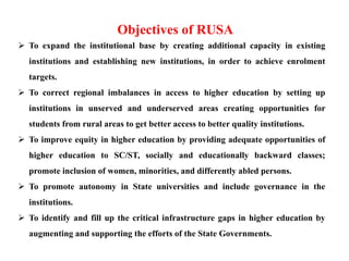  To expand the institutional base by creating additional capacity in existing
institutions and establishing new institutions, in order to achieve enrolment
targets.
 To correct regional imbalances in access to higher education by setting up
institutions in unserved and underserved areas creating opportunities for
students from rural areas to get better access to better quality institutions.
 To improve equity in higher education by providing adequate opportunities of
higher education to SC/ST, socially and educationally backward classes;
promote inclusion of women, minorities, and differently abled persons.
 To promote autonomy in State universities and include governance in the
institutions.
 To identify and fill up the critical infrastructure gaps in higher education by
augmenting and supporting the efforts of the State Governments.
Objectives of RUSA
 
