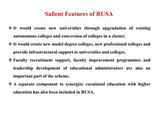  It would create new universities through upgradation of existing
autonomous colleges and conversion of colleges in a cluster.
 It would create new model degree colleges, new professional colleges and
provide infrastructural support to universities and colleges.
 Faculty recruitment support, faculty improvement programmes and
leadership development of educational administrators are also an
important part of the scheme.
 A separate component to synergize vocational education with higher
education has also been included in RUSA.
Salient Features of RUSA
 
