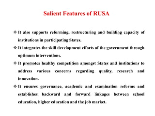  It also supports reforming, restructuring and building capacity of
institutions in participating States.
 It integrates the skill development efforts of the government through
optimum interventions.
 It promotes healthy competition amongst States and institutions to
address various concerns regarding quality, research and
innovation.
 It ensures governance, academic and examination reforms and
establishes backward and forward linkages between school
education, higher education and the job market.
Salient Features of RUSA
 