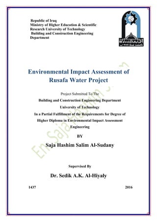 Republic of Iraq
Ministry of Higher Education & Scientific
Research University of Technology
Building and Construction Engineering
Department
Project Submitted To The
Building and Construction Engineering Department
University of Technology
In a Partial Fulfillment of the Requirements for Degree of
Higher Diploma in Environmental Impact Assessment
Engineering
BY
Saja Hashim Salim Al-Sudany
Supervised By
Dr. Sedik A.K. Al-Hiyaly
1437 2016
Environmental Impact Assessment of
Rusafa Water Project
 