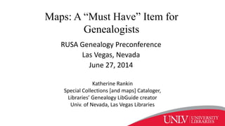 Maps: A “Must Have” Item for
Genealogists
RUSA Genealogy Preconference
Las Vegas, Nevada
June 27, 2014
Katherine Rankin
Special Collections [and maps] Cataloger,
Libraries’ Genealogy LibGuide creator
Univ. of Nevada, Las Vegas Libraries
 