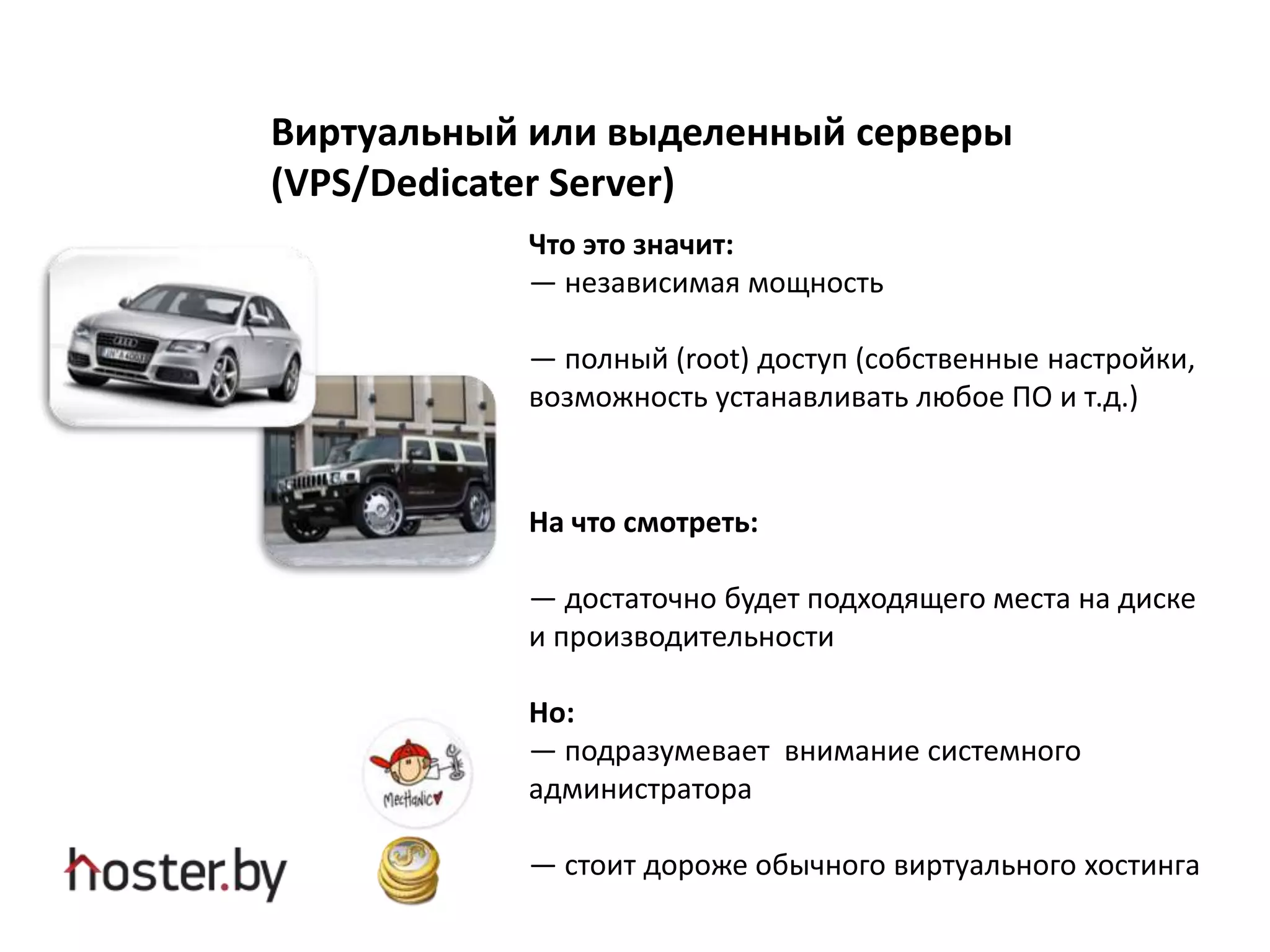 Виртуальный или выделенный серверы
(VPS/Dedicater Server)
Что это значит:
— независимая мощность
— полный (root) доступ (собственные настройки,
возможность устанавливать любое ПО и т.д.)
На что смотреть:
— достаточно будет подходящего места на диске
и производительности
Но:
— подразумевает внимание системного
администратора
— стоит дороже обычного виртуального хостинга
 