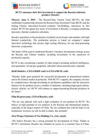 RCVF announce their first investment to support the Russian substrate
producer Rusalox
Moscow, June 5, 2019 - The Russia-China Venture Fund (RCVF), the fund
established in partnership between the Russia-China Investment Fund (RCIF) and the
leading Chinese innovation-focused company Tus-Holdings, announces its first
project. RCVF has agreed key terms of investment in Rusalox, a company producing
innovative thermal conductive substrates.
Rusalox specializes in the production of printed circuit boards and modules with high
thermal conductivity. The production process is based on company’s unique
innovative technology that ensures high cooling efficiency for any heat-generating
electronic components.
The funds will be used to implement Rusalox’s business development strategy across
the Russian and Chinese markets, including investments in the expansion of
production capacity.
RCVF is also considering a number of other projects including artificial intelligence,
next-generation oil and gas equipment, industrial robots and innovative materials.
Kirill Dmitriev, CEO of RDIF and Co-CEO ofRCIF, said:
“Rusalox holds great potential for successful development in international markets
and in the Chinese market in particular. With RCVF’s support, the company can raise
its competitiveness through developing its production capabilities and the innovative
features for its products across a number of industries, including high-speed railway,
electric vehicles, etc. RCVF will continue to support promising Russian producers in
the future”.
Efim Besprozvanny, CEO of Rusalox, said:
“We are very pleased with such a high evaluation of our products by RCVF. We
believe in high potential of our products in the Russian and international markets,
especially in the largest market of China. We are confident that with the help of our
institutional investors we will be able to realize this potential.”
Jiwu Wang, Chairman of Tus-Holdings Co., Ltd., noted:
«We believe Rusalox has a strong potential for development in China. Thanks to
RCVF’s investment, Rusalox has obtained an access to a customer base in China,
 