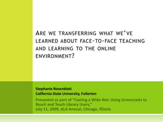 Are we transferring what we’ve learned about face-to-face teaching and learning to the online environment? Stephanie Rosenblatt California State University, Fullerton Presented as part of “Casting a Wide Net: Using Screencasts to Reach and Teach Library Users,”  July 11, 2009, ALA Annual, Chicago, Illinois 