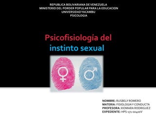 REPUBLICA BOLIVARIANA DEVENEZUELA
MINISTERIO DEL PORDER POPULAR PARA LA EDUCACION
UNIVERSIDADYACAMBU
PSICOLOGIA
Psicofisiología del
instinto sexual
NOMBRE: RUSBELY ROMERO
MATERIA: FISIOLOGIAY CONDUCTA
PROFESORA: XIOMARA RODRIGUEZ
EXPEDIENTE: HPS-171-00400V
 