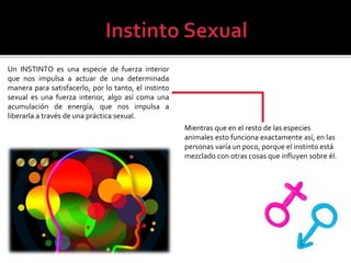 Un INSTINTO es una especie de fuerza interior
que nos impulsa a actuar de una determinada
manera para satisfacerlo, por lo tanto, el instinto
sexual es una fuerza interior, algo así coma una
acumulación de energía, que nos impulsa a
liberarla a través de una práctica sexual.
Mientras que en el resto de las especies
animales esto funciona exactamente así, en las
personas varía un poco, porque el instinto está
mezclado con otras cosas que influyen sobre él.
 