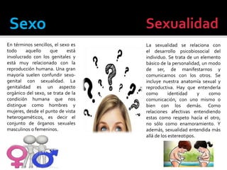 Sexo Sexualidad
En términos sencillos, el sexo es
todo aquello que está
involucrado con los genitales y
está muy relacionado con la
reproducción humana. Una gran
mayoría suelen confundir sexo-
genital con sexualidad. La
genitalidad es un aspecto
orgánico del sexo, se trata de la
condición humana que nos
distingue como hombres y
mujeres, desde el punto de vista
heterogaméticos, es decir el
conjunto de órganos sexuales
masculinos o femeninos.
La sexualidad se relaciona con
el desarrollo psicobiosocial del
individuo. Se trata de un elemento
básico de la personalidad, un modo
de ser, de manifestarnos y
comunicarnos con los otros. Se
incluye nuestra anatomía sexual y
reproductiva. Hay que entenderla
como identidad y como
comunicación, con uno mismo o
bien con los demás. Como
relaciones afectivas entendiendo
estas como respeto hacía el otro,
no sólo como enamoramiento. Y
además, sexualidad entendida más
allá de los estereotipos.
 