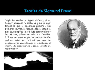 Teorías de Sigmund Freud
Según las teorías de Sigmund Freud, el ser
humano carecería de instintos, y en su lugar
tendría lo que se denomina pulsiones. Las
pulsiones humanas fundamentales serían la
Eros (que engloba las de auto conservación y
las sexuales, pulsión de vida) y la Tanathos
(pulsión de muerte), por lo que sus teorías
podrían estar en contradicción con las
opiniones más generalizadas en relación con el
instinto de supervivencia y con el instinto de
reproducción.
 