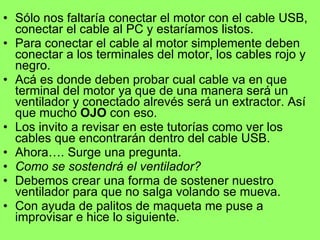 Sólo nos faltaría conectar el motor con el cable USB, conectar el cable al PC y estaríamos listos. Para conectar el cable al motor simplemente deben conectar a los terminales del motor, los cables rojo y negro. Acá es donde deben probar cual cable va en que terminal del motor ya que de una manera será un ventilador y conectado alrevés será un extractor. Así que mucho  OJO  con eso. Los invito a revisar en este tutorías como ver los cables que encontrarán dentro del cable USB. Ahora…. Surge una pregunta. Como se sostendrá el ventilador? Debemos crear una forma de sostener nuestro ventilador para que no salga volando se mueva. Con ayuda de palitos de maqueta me puse a improvisar e hice lo siguiente. 