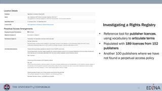 12
• Reference tool for publisher licences,
using vocabulary to articulate terms
• Populated with 189 licences from 152
publishers
• Another 100 publishers where we have
not found a perpetual access policy
Investigating a Rights Registry
 