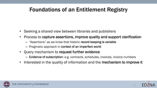 13
Foundations of an Entitlement Registry
• Seeking a shared view between libraries and publishers
• Process to capture assertions, improve quality and support clarification
– “Assertions” as we know that historic record keeping is variable
– Pragmatic approach in context of an imperfect world
• Query mechanism to request further evidence
– Evidence of subscription: e.g. contracts, schedules, invoices, invoice numbers
• Interested in the quality of information and the mechanism to improve it
 
