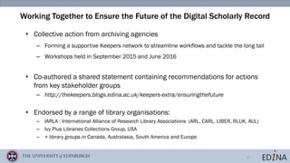 17
Working Together to Ensure the Future of the Digital Scholarly Record
• Collective action from archiving agencies
– Forming a supportive Keepers network to streamline workflows and tackle the long tail
– Workshops held in September 2015 and June 2016
• Co-authored a shared statement containing recommendations for actions
from key stakeholder groups
– http://thekeepers.blogs.edina.ac.uk/keepers-extra/ensuringthefuture
• Endorsed by a range of library organisations:
– IARLA : International Alliance of Research Library Associations (ARL, CARL, LIBER, RLUK, AUL)
– Ivy Plus Libraries Collections Group, USA
– + library groups in Canada, Australasia, South America and Europe
 