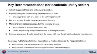 18
Key Recommendations (for academic library sector)
1. Actively support at least one archiving organisation
2. Explicitly designate responsibility for preservation to staff
• Encourage library staff to be active in the archiving community
3. List priority titles & make these known to the Keepers
4. Make long-term access issues part of the licensing process
• Ask publishers for a digital preservation plan
• Explain why archiving is important to libraries in your region/subject
5. Increase awareness & understanding of the issues with your faculty staff and senior management
• Encourage Publishers & Publisher Associations to read and endorse the Keepers Statement
– Ask publishers to be vocal in their support of archiving agencies
– Ask publishers to double-check actual ingest of content via Keepers Registry
 
