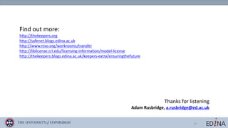 19
Find	out	more:
http://thekeepers.org
http://safenet.blogs.edina.ac.uk
http://www.niso.org/workrooms/transfer
http://liblicense.crl.edu/licensing-information/model-license
http://thekeepers.blogs.edina.ac.uk/keepers-extra/ensuringthefuture
Thanks	for	listening
Adam	Rusbridge,	a.rusbridge@ed.ac.uk
 