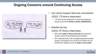 4
Ongoing Concerns around Continuing Access
• Jisc Library Support Services consultation
(2015, 73 library responses):
– 73% found their approach to ensuring perpetual
access to journals wholly or partly unsatisfactory
• SafeNet Survey
(2015, 37 library responses):
– 89% were quite or very concerned that access to
content could be lost following cancellation
– 97% reported that a UK-managed perpetual access
solution consisting of an archive of content and an
entitlement registry would be quite or very useful
 