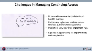 5
Challenges in Managing Continuing Access
• License clauses are inconsistent and
hard to manage
• Entitlement rights are unclear (to both
libraries & publishers; following transfer)
• Publishers vary how they implement PCA
• Significant opportunity for improvement
and simplication
 