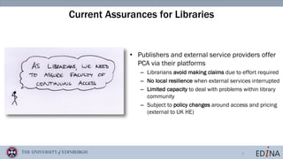 6
Current Assurances for Libraries
• Publishers and external service providers offer
PCA via their platforms
– Librarians avoid making claims due to effort required
– No local resilience when external services interrupted
– Limited capacity to deal with problems within library
community
– Subject to policy changes around access and pricing
(external to UK HE)
 