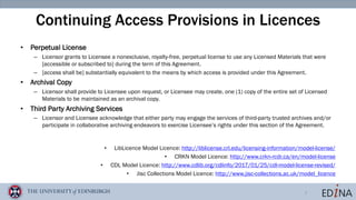 7
Continuing Access Provisions in Licences
• Perpetual License
– Licensor grants to Licensee a nonexclusive, royalty-free, perpetual license to use any Licensed Materials that were
[accessible or subscribed to] during the term of this Agreement.
– [access shall be] substantially equivalent to the means by which access is provided under this Agreement.
• Archival Copy
– Licensor shall provide to Licensee upon request, or Licensee may create, one (1) copy of the entire set of Licensed
Materials to be maintained as an archival copy.
• Third Party Archiving Services
– Licensor and Licensee acknowledge that either party may engage the services of third-party trusted archives and/or
participate in collaborative archiving endeavors to exercise Licensee’s rights under this section of the Agreement.
• LibLicence Model Licence: http://liblicense.crl.edu/licensing-information/model-license/
• CRKN Model Licence: http://www.crkn-rcdr.ca/en/model-license
• CDL Model Licence: http://www.cdlib.org/cdlinfo/2017/01/25/cdl-model-license-revised/
• Jisc Collections Model Licence: http://www.jisc-collections.ac.uk/model_licence
 