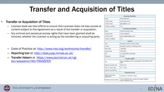 8
Transfer and Acquisition of Titles
• Transfer or Acquisition of Titles.
– Licensor shall use best efforts to ensure that Licensee does not lose access to
content subject to this Agreement as a result of the transfer or acquisition.
– Any archival and perpetual access rights that have been granted shall be
honored, whether the Licensor is acting as the transferring or acquiring party.
– Code of Practice at: http://www.niso.org/workrooms/transfer/
– Reporting tool at: http://etas.jusp.mimas.ac.uk/
– Transfer listserv at https://www.jiscmail.ac.uk/cgi-
bin/webadmin?A0=TRANSFER
 