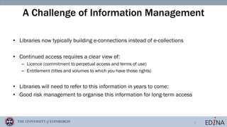 9
A Challenge of Information Management
• Libraries now typically building e-connections instead of e-collections
• Continued access requires a clear view of:
– Licence (commitment to perpetual access and terms of use)
– Entitlement (titles and volumes to which you have those rights)
• Libraries will need to refer to this information in years to come:
• Good risk management to organise this information for long-term access
 