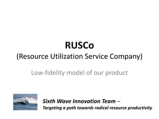 RUSCo
(Resource Utilization Service Company)
Low-fidelity model of our product
Sixth Wave Innovation Team –
Targeting a path towards radical resource productivity
 