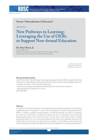 http://rusc.uoc.edu

Dossier “Informalisation of Education”

Article

New Pathways to Learning:
Leveraging the Use of OERs
to Support Non-formal Education
Dr. Don Olcott, Jr

don.olcott@hct.ac.ae
Manager of Strategic Planning and Engagement at the Higher Colleges
of Technology (HCT) system office in the United Arab Emirates

Submitted in: June 2012
Accepted in: October 2012
Published in: January 2013

Recommended citation

OLCOTT, Don (2013). “New Pathways to Learning: Leveraging the Use of OERs to Support Non-formal
Education”. In: “Informalisation of Education” [online dossier]. Universities and Knowledge Society Journal (RUSC). Vol. 10, No 1. UOC. [Accessed: dd/mm/yy].
<http://rusc.uoc.edu/ojs/index.php/rusc/article/view/v10n1-olcott/v10n1-olcott-en>
<http://dx.doi.org/10.7238/rusc.v10i1.1562>
ISSN 1698-580X

Abstract

The growth of non-formal education is expanding teaching and learning pathways for the delivery
of global education. This growth, in concert with the expanded use of Open Educational Resources
(OERs), is creating a potential synergy between non-formal education and OERs to strengthen
the continuum of education and training for people who live in underserved and economically
disadvantaged regions of the world. The author’s central theme is that OERs provide a valuable
educational resource for use in non-formal education that needs to be expanded, researched and
refined. OERs are not formal or non-formal resources. Rather, it is how OERs are used in formal and
non-formal education settings that define their context and application for teaching and learning. A
RUSC Vol. 10 No 1 | Universitat Oberta de Catalunya | Barcelona, January 2013 | ISSN 1698-580X
CC
CC

Don Olcott, Jr, 2013
FUOC, 2013

1

 