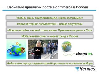 Ключевые драйверы роста e-commerce в России
Новые интернет-пользователи – новые покупатели
«Всегда онлайн» – новый стиль жизни. Привычка покупать в Сети
Удобно. Цены привлекательнее. Шире ассортимент
Мобильный шопинг – новый тренд в России
Небольшие города: скудная офлайн-розница не оставляет выбора
 